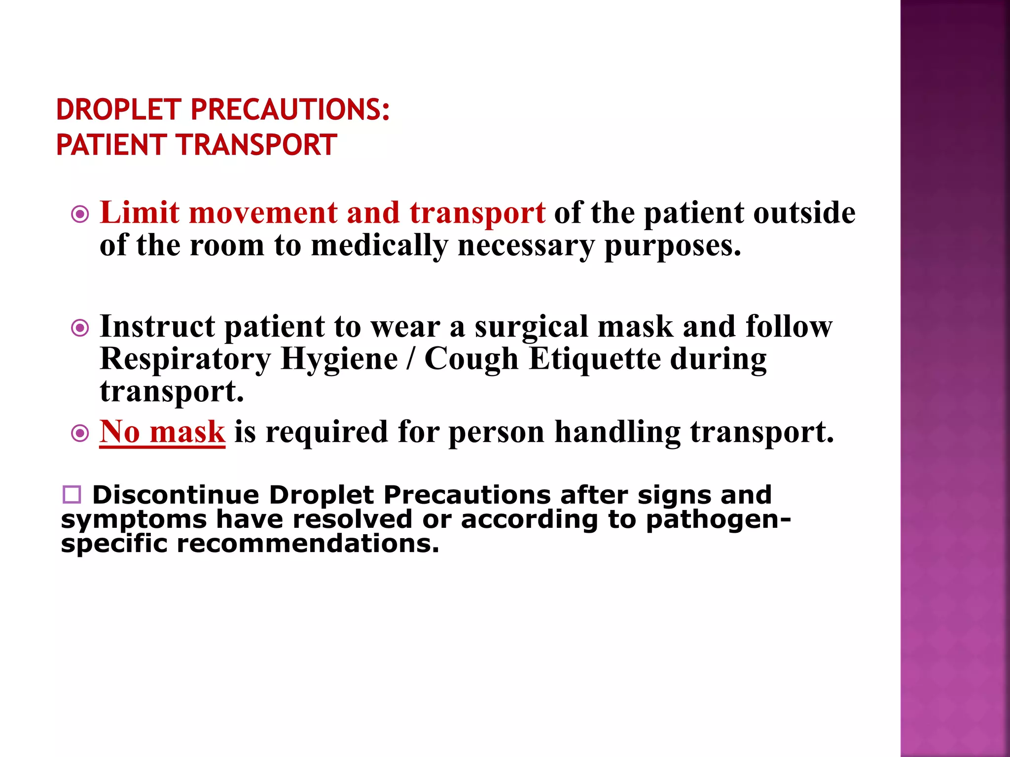  Limit movement and transport of the patient outside
of the room to medically necessary purposes.
 Instruct patient to wear a surgical mask and follow
Respiratory Hygiene / Cough Etiquette during
transport.
 No mask is required for person handling transport.
 Discontinue Droplet Precautions after signs and
symptoms have resolved or according to pathogen-
specific recommendations.
 