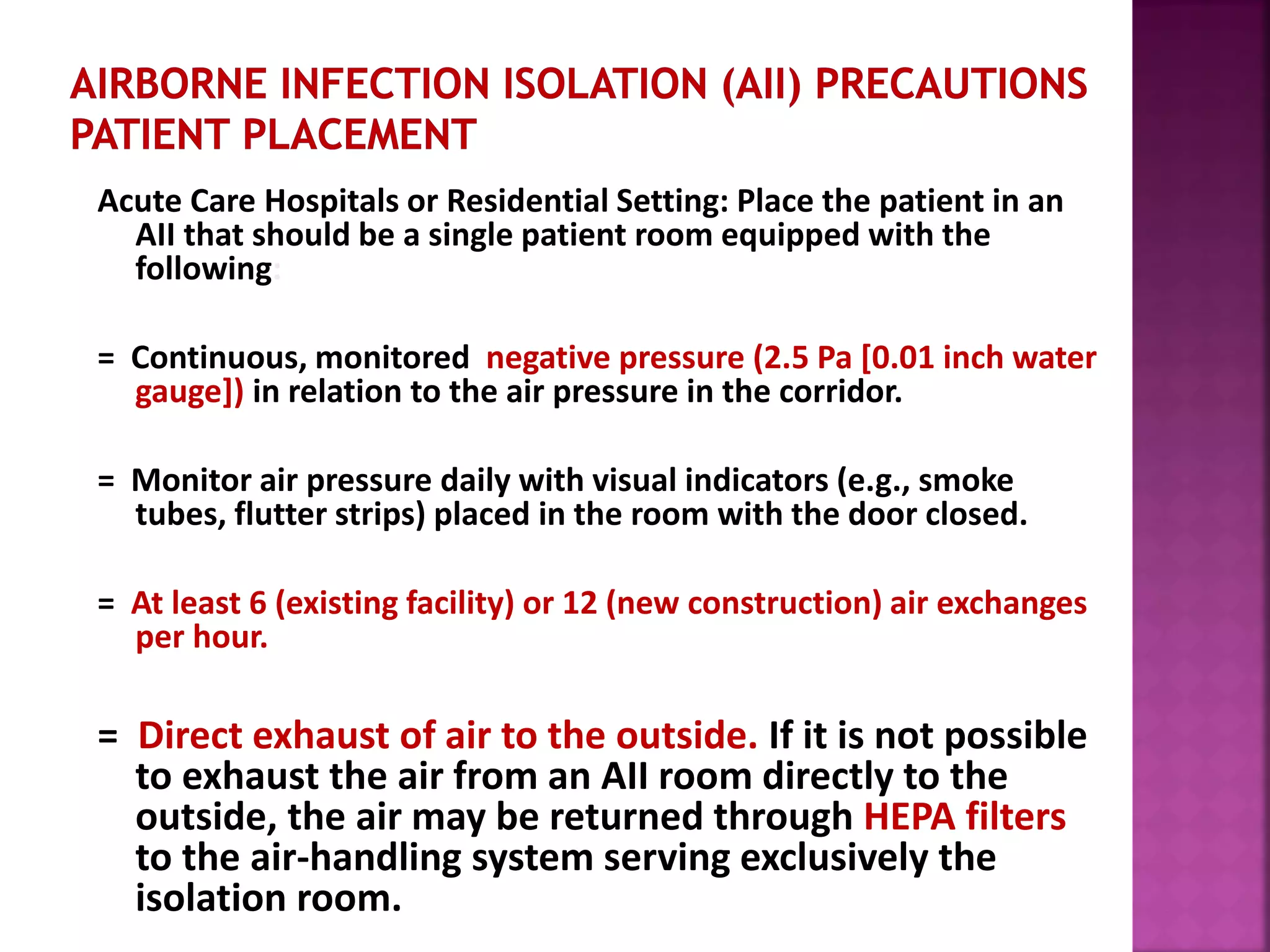 Acute Care Hospitals or Residential Setting: Place the patient in an
AII that should be a single patient room equipped with the
following:
= Continuous, monitored negative pressure (2.5 Pa [0.01 inch water
gauge]) in relation to the air pressure in the corridor.
= Monitor air pressure daily with visual indicators (e.g., smoke
tubes, flutter strips) placed in the room with the door closed.
= At least 6 (existing facility) or 12 (new construction) air exchanges
per hour.
= Direct exhaust of air to the outside. If it is not possible
to exhaust the air from an AII room directly to the
outside, the air may be returned through HEPA filters
to the air-handling system serving exclusively the
isolation room.
 