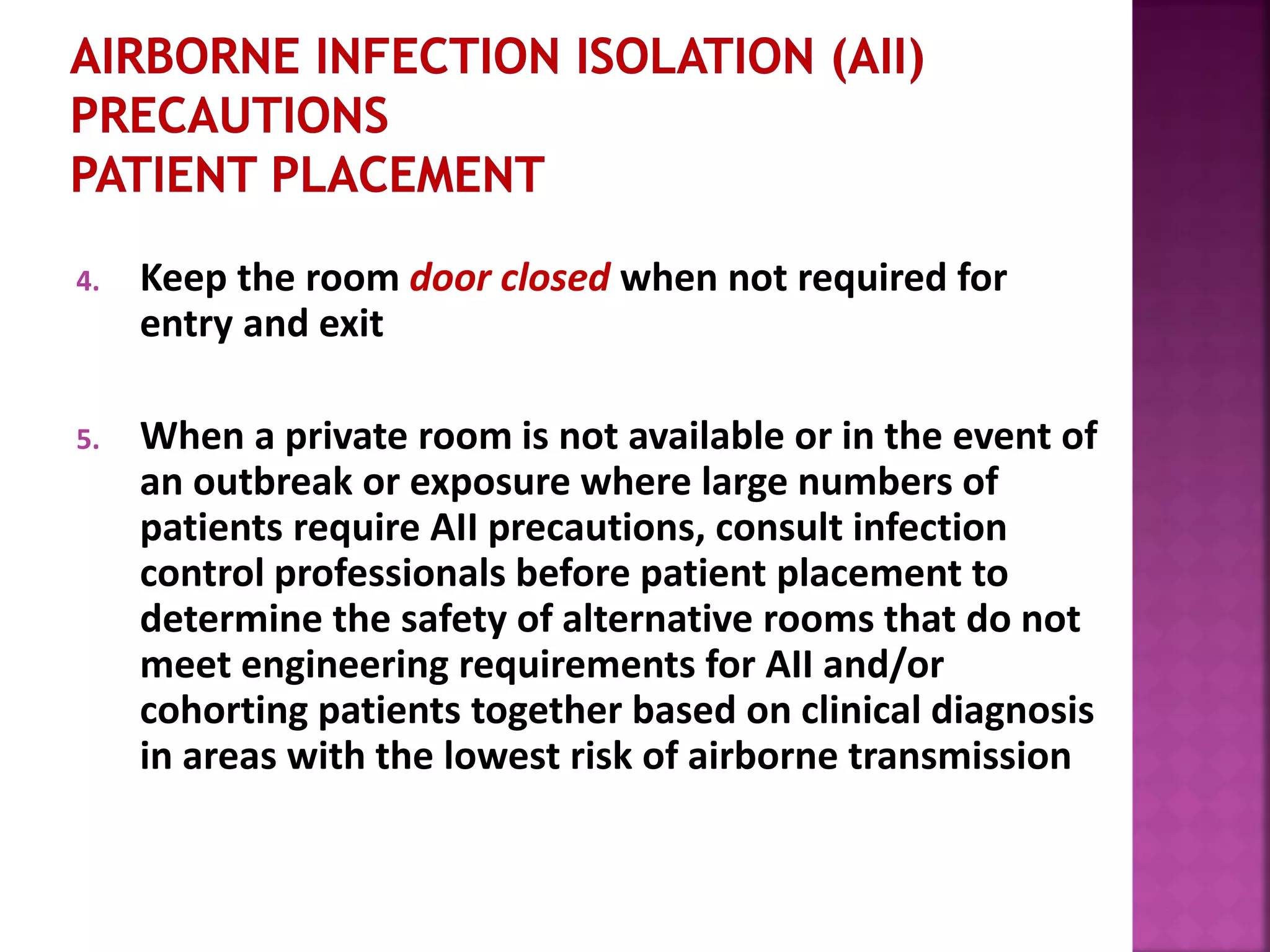 4. Keep the room door closed when not required for
entry and exit
5. When a private room is not available or in the event of
an outbreak or exposure where large numbers of
patients require AII precautions, consult infection
control professionals before patient placement to
determine the safety of alternative rooms that do not
meet engineering requirements for AII and/or
cohorting patients together based on clinical diagnosis
in areas with the lowest risk of airborne transmission
 