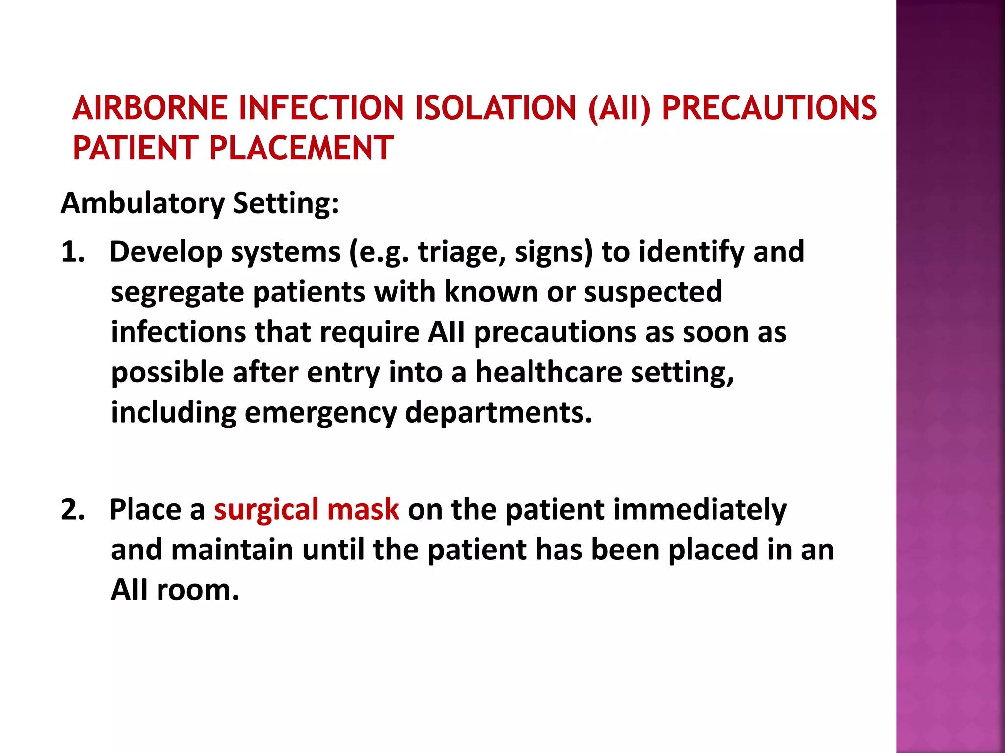 Ambulatory Setting:
1. Develop systems (e.g. triage, signs) to identify and
segregate patients with known or suspected
infections that require AII precautions as soon as
possible after entry into a healthcare setting,
including emergency departments.
2. Place a surgical mask on the patient immediately
and maintain until the patient has been placed in an
AII room.
 