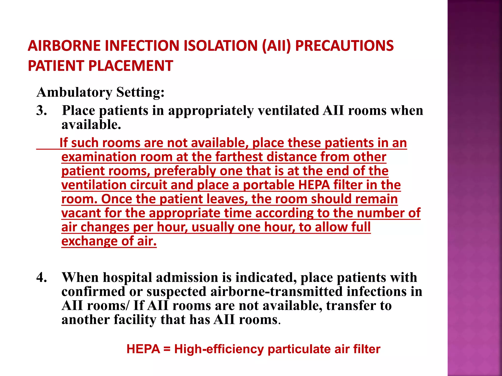 Ambulatory Setting:
3. Place patients in appropriately ventilated AII rooms when
available.
If such rooms are not available, place these patients in an
examination room at the farthest distance from other
patient rooms, preferably one that is at the end of the
ventilation circuit and place a portable HEPA filter in the
room. Once the patient leaves, the room should remain
vacant for the appropriate time according to the number of
air changes per hour, usually one hour, to allow full
exchange of air.
4. When hospital admission is indicated, place patients with
confirmed or suspected airborne-transmitted infections in
AII rooms/ If AII rooms are not available, transfer to
another facility that has AII rooms.
HEPA = High-efficiency particulate air filter
 