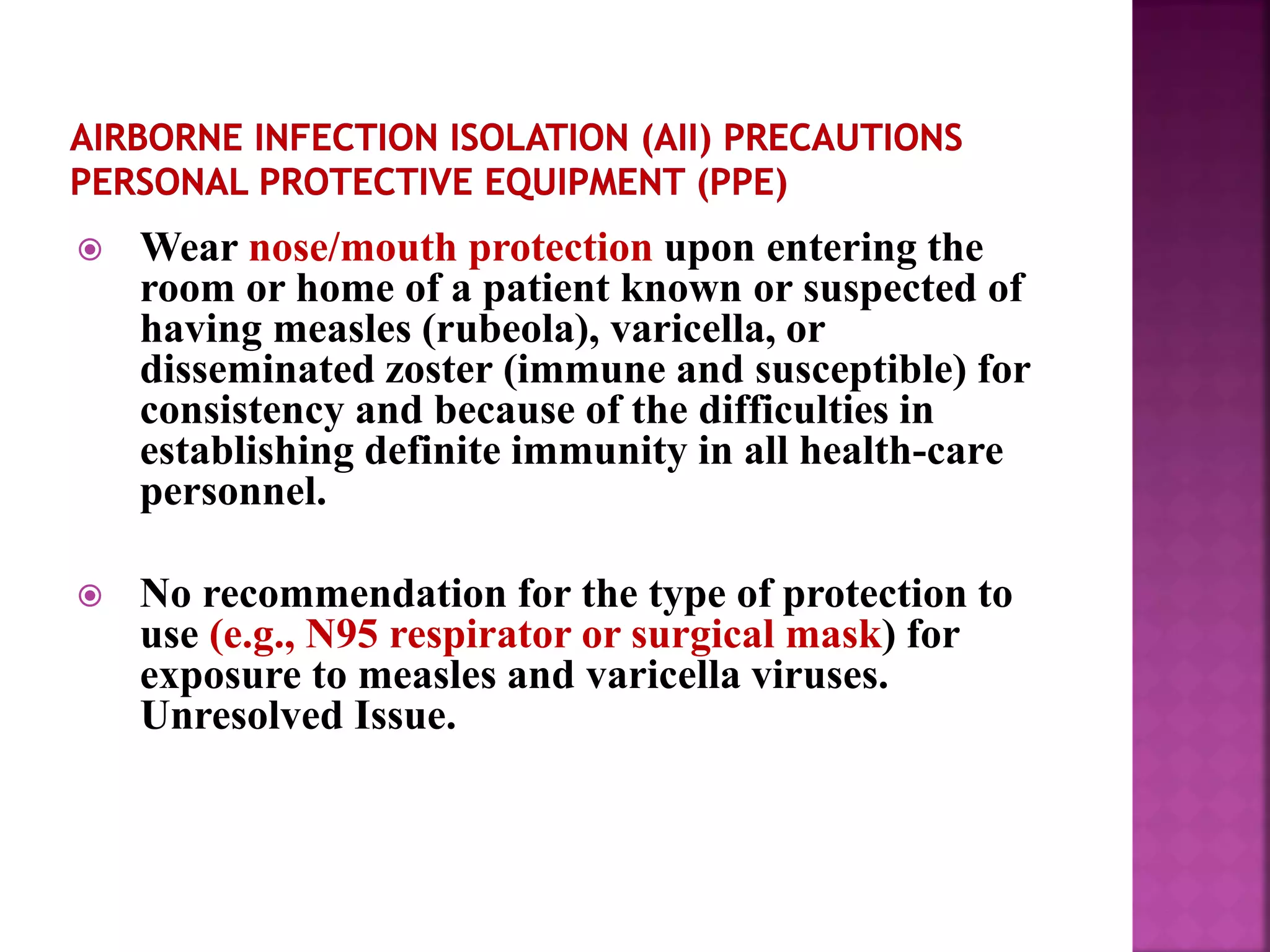 Wear nose/mouth protection upon entering the
room or home of a patient known or suspected of
having measles (rubeola), varicella, or
disseminated zoster (immune and susceptible) for
consistency and because of the difficulties in
establishing definite immunity in all health-care
personnel.
 No recommendation for the type of protection to
use (e.g., N95 respirator or surgical mask) for
exposure to measles and varicella viruses.
Unresolved Issue.
 