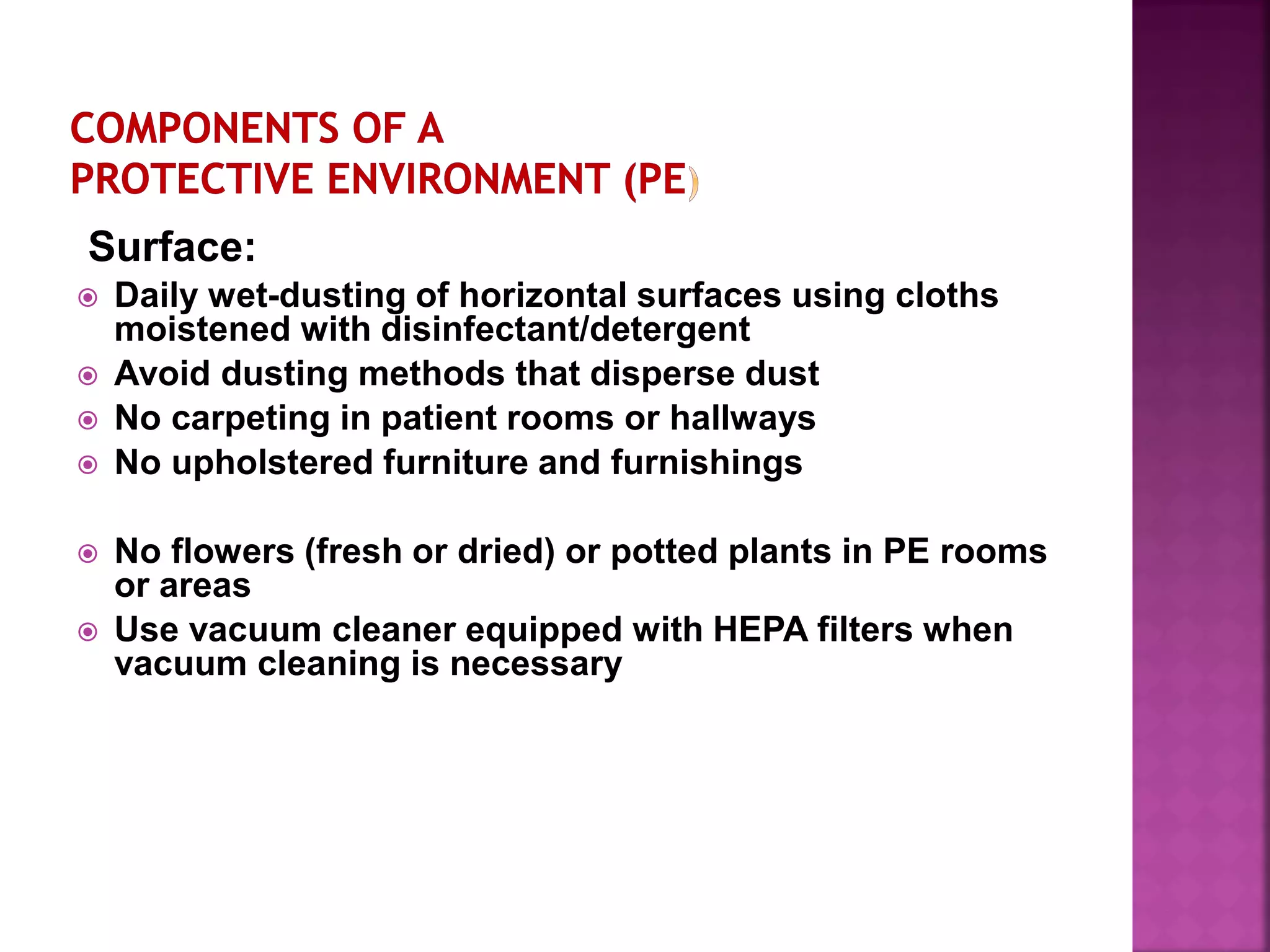 Surface:
 Daily wet-dusting of horizontal surfaces using cloths
moistened with disinfectant/detergent
 Avoid dusting methods that disperse dust
 No carpeting in patient rooms or hallways
 No upholstered furniture and furnishings
 No flowers (fresh or dried) or potted plants in PE rooms
or areas
 Use vacuum cleaner equipped with HEPA filters when
vacuum cleaning is necessary
 