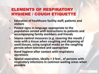 1. Education of healthcare facility staff, patients and
visitors
2. Posted signs in language appropriate to the
population served with instructions to patients and
accompanying family members and friends
3. Source control measures (e.g. covering the mouth /
nose with a tissue when coughing and disposing of
used tissues, using surgical masks on the coughing
person when tolerated and appropriate
4. Hand hygiene after contact with respiratory
secretions
5. Spatial separation, ideally > 3 feet , of persons with
respiratory infections in common waiting areas when
possible
 