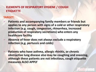 TARGET:
 Patients and accompanying family members or friends but
applies to any person with signs of a cold or other respiratory
infection (e.g. cough, congestion, rhinorrhea, increased
production of respiratory secretions) who enters any
healthcare facility
 Absence of fever does not always exclude a respiratory
infection (e,g. pertussis and colds)
 Patients who have asthma, allergic rhinitis, or chronic
obstructive lung disease also may be coughing and sneezing,
although these patients are not infectious, cough etiquette
measures ALSO APPLY
 
