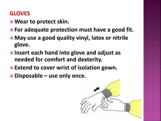 GLOVES
 Wear to protect skin.
 For adequate protection must have a good fit.
 May use a good quality vinyl, latex or nitrile
glove.
 Insert each hand into glove and adjust as
needed for comfort and dexterity.
 Extend to cover wrist of isolation gown.
 Disposable – use only once.
 