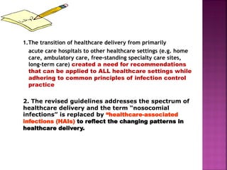 1.The transition of healthcare delivery from primarily
acute care hospitals to other healthcare settings (e.g. home
care, ambulatory care, free-standing specialty care sites,
long-term care) created a need for recommendations
that can be applied to ALL healthcare settings while
adhering to common principles of infection control
practice
2. The revised guidelines addresses the spectrum of
healthcare delivery and the term “nosocomial
infections” is replaced by “healthcare-associated
infections (HAIs) to reflect the changing patterns in
healthcare delivery.
 