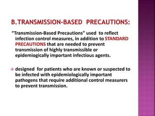 “Transmission-Based Precautions” used to reflect
infection control measures, in addition to STANDARD
PRECAUTIONS that are needed to prevent
transmission of highly transmissible or
epidemiogically important infectious agents.
 designed for patients who are known or suspected to
be infected with epidemiologically important
pathogens that require additional control measurers
to prevent transmission.
 