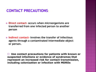  Direct contact- occurs when microorganisms are
transferred from one infected person to another
person
 Indirect contact- involves the transfer of infectious
agents through a contaminated intermediate object
or person.
 Use contact precautions for patients with known or
suspected infections or evidence of syndromes that
represent an increased risk for contact transmission,
including colonization or infection with MDROs
 