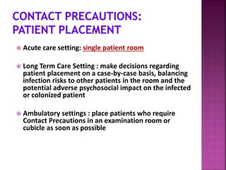  Acute care setting: single patient room
 Long Term Care Setting : make decisions regarding
patient placement on a case-by-case basis, balancing
infection risks to other patients in the room and the
potential adverse psychosocial impact on the infected
or colonized patient
 Ambulatory settings : place patients who require
Contact Precautions in an examination room or
cubicle as soon as possible
 