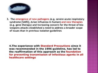 3. The emergence of new pathogens (e.g. severe acute respiratory
syndrome [SARS], Avian influenza in human) and new therapies
(e.g. gene therapy) and increasing concern for the threat of bio-
weapons attacks established a need to address a broader scope
of issues than in previous isolation guidelines
4.The experience with Standard Precautions since it
was recommended in the 1996 guideline, has led to
the reaffirmation of this approach as the foundation
for preventing transmission of infectious agents in all
healthcare settings
 