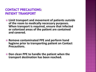  Limit transport and movement of patients outside
of the room to medically necessary purposes.
When transport is required, ensure that infected
or colonized areas of the patient are contained
and covered.
 Remove contaminated PPE and perform hand
hygiene prior to transporting patient on Contact
Precautions.
 Don clean PPE to handle the patient when the
transport destination has been reached.
 