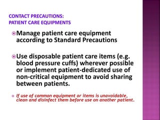 Manage patient care equipment
according to Standard Precautions
Use disposable patient care items (e.g.
blood pressure cuffs) wherever possible
or implement patient-dedicated use of
non-critical equipment to avoid sharing
between patients.
 If use of common equipment or items is unavoidable,
clean and disinfect them before use on another patient.
 