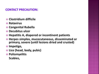  Clostridium difficile
 Rotavirus
 Congenital Rubella
 Decubitus ulcer
 Hepatitis A, diapered or incontinent patients
 Herpes simplex, mucocutaneous, disseminated or
primary, severe (until lesions dried and crusted)
 Impetigo,
 Lice (head, body, pubic)
 Poliomyelitis
Scabies,
 
