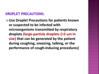  Use Droplet Precautions for patients known
or suspected to be infected with
microorganisms transmitted by respiratory
droplets (large-particle droplets {>5 um in
size} that can be generated by the patient
during coughing, sneezing, talking, or the
performance of cough-inducing procedures)
 