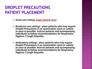 Acute care setting: single patient room
 Residence care settings : place patients who may require
Droplet Precautions in an examination room or cubicle
as soon as possible. Instruct patients and accompanying
individuals to follow recommendations for Respiratory
Hygiene / Cough Etiquette.
 Ambulatory settings : place patients who may require
Droplet Precautions in an examination room or cubicle
as soon as possible. Instruct patients and accompanying
individuals to follow recommendations for Respiratory
Hygiene / Cough Etiquette.
 