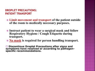  Limit movement and transport of the patient outside
of the room to medically necessary purposes.
 Instruct patient to wear a surgical mask and follow
Respiratory Hygiene / Cough Etiquette during
transport.
 No mask is required for person handling transport.
 Discontinue Droplet Precautions after signs and
symptoms have resolved or according to pathogen-
specific recommendations.
 