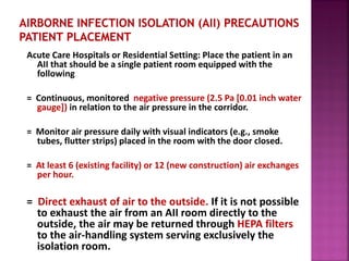 Acute Care Hospitals or Residential Setting: Place the patient in an
AII that should be a single patient room equipped with the
following:
= Continuous, monitored negative pressure (2.5 Pa [0.01 inch water
gauge]) in relation to the air pressure in the corridor.
= Monitor air pressure daily with visual indicators (e.g., smoke
tubes, flutter strips) placed in the room with the door closed.
= At least 6 (existing facility) or 12 (new construction) air exchanges
per hour.
= Direct exhaust of air to the outside. If it is not possible
to exhaust the air from an AII room directly to the
outside, the air may be returned through HEPA filters
to the air-handling system serving exclusively the
isolation room.
 