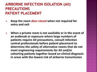 4. Keep the room door closed when not required for
entry and exit
5. When a private room is not available or in the event of
an outbreak or exposure where large numbers of
patients require AII precautions, consult infection
control professionals before patient placement to
determine the safety of alternative rooms that do not
meet engineering requirements for AII and/or
cohorting patients together based on clinical diagnosis
in areas with the lowest risk of airborne transmission
 