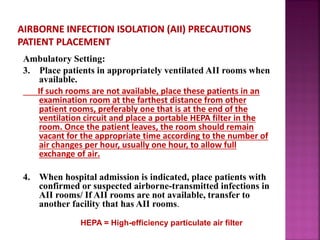 Ambulatory Setting:
3. Place patients in appropriately ventilated AII rooms when
available.
If such rooms are not available, place these patients in an
examination room at the farthest distance from other
patient rooms, preferably one that is at the end of the
ventilation circuit and place a portable HEPA filter in the
room. Once the patient leaves, the room should remain
vacant for the appropriate time according to the number of
air changes per hour, usually one hour, to allow full
exchange of air.
4. When hospital admission is indicated, place patients with
confirmed or suspected airborne-transmitted infections in
AII rooms/ If AII rooms are not available, transfer to
another facility that has AII rooms.
HEPA = High-efficiency particulate air filter
 