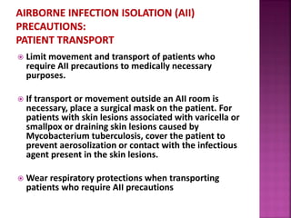 Limit movement and transport of patients who
require AII precautions to medically necessary
purposes.
 If transport or movement outside an AII room is
necessary, place a surgical mask on the patient. For
patients with skin lesions associated with varicella or
smallpox or draining skin lesions caused by
Mycobacterium tuberculosis, cover the patient to
prevent aerosolization or contact with the infectious
agent present in the skin lesions.
 Wear respiratory protections when transporting
patients who require AII precautions
 