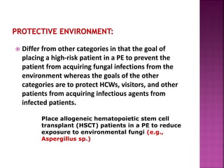  Differ from other categories in that the goal of
placing a high-risk patient in a PE to prevent the
patient from acquiring fungal infections from the
environment whereas the goals of the other
categories are to protect HCWs, visitors, and other
patients from acquiring infectious agents from
infected patients.
Place allogeneic hematopoietic stem cell
transplant (HSCT) patients in a PE to reduce
exposure to environmental fungi (e.g.,
Aspergillus sp.)
 