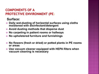 Surface:
 Daily wet-dusting of horizontal surfaces using cloths
moistened with disinfectant/detergent
 Avoid dusting methods that disperse dust
 No carpeting in patient rooms or hallways
 No upholstered furniture and furnishings
 No flowers (fresh or dried) or potted plants in PE rooms
or areas
 Use vacuum cleaner equipped with HEPA filters when
vacuum cleaning is necessary
 