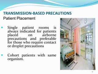 TRANSMISSION-BASED PRECAUTIONS
Patient Placement
 Single patient rooms is
always indicated for patients
placed on airborne
precautions and preferable
for those who require contact
or droplet precautions
 Cohort patients with same
organism.
12
 