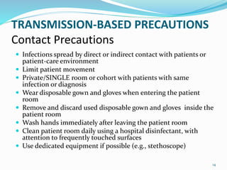 TRANSMISSION-BASED PRECAUTIONS
Contact Precautions
 Infections spread by direct or indirect contact with patients or
patient-care environment
 Limit patient movement
 Private/SINGLE room or cohort with patients with same
infection or diagnosis
 Wear disposable gown and gloves when entering the patient
room
 Remove and discard used disposable gown and gloves inside the
patient room
 Wash hands immediately after leaving the patient room
 Clean patient room daily using a hospital disinfectant, with
attention to frequently touched surfaces
 Use dedicated equipment if possible (e.g., stethoscope)
14
 