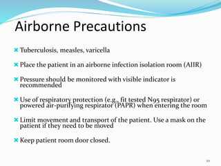 Airborne Precautions
Tuberculosis, measles, varicella
Place the patient in an airborne infection isolation room (AIIR)
Pressure should be monitored with visible indicator is
recommended
Use of respiratory protection (e.g., fit tested N95 respirator) or
powered air-purifying respirator (PAPR) when entering the room
Limit movement and transport of the patient. Use a mask on the
patient if they need to be moved
Keep patient room door closed.
20
 