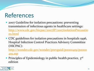 References
 2007 Guideline for isolation precautions: preventing
transmission of infectious agents in healthcare settings:
http://www.cdc.gov/hicpac/2007IP/2007isolationPrecautio
ns.html
 CDC guidelines for isolation precautions in hospitals 1996,
Hospital Infection Control Practices Advisory Committee
(HICPAC):
http://wonder.cdc.gov/wonder/prevguid/p0000419/p0000
419.asp
 Principles of Epidemiology in public health practice, 3rd
edition
23
 