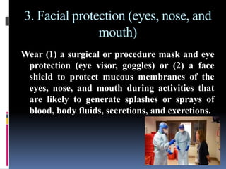 3. Facial protection (eyes, nose, and
mouth)
Wear (1) a surgical or procedure mask and eye
protection (eye visor, goggles) or (2) a face
shield to protect mucous membranes of the
eyes, nose, and mouth during activities that
are likely to generate splashes or sprays of
blood, body fluids, secretions, and excretions.
 