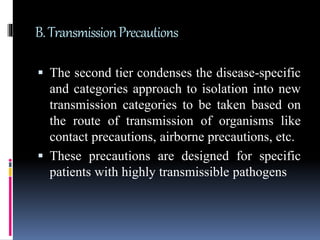 B.TransmissionPrecautions
 The second tier condenses the disease-specific
and categories approach to isolation into new
transmission categories to be taken based on
the route of transmission of organisms like
contact precautions, airborne precautions, etc.
 These precautions are designed for specific
patients with highly transmissible pathogens
 