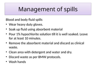Management of spills
Blood and body fluid spills
• Wear heavy duty gloves.
• Soak up fluid using absorbent material
• Pour 1% hypochlorite solution till it is well soaked. Leave
for at least 10 minutes.
• Remove the absorbent material and discard as clinical
waste.
• Clean area with detergent and water and dry.
• Discard waste as per BMW protocols.
• Wash hands
 