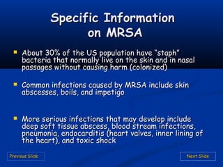 Previous SlidePrevious Slide Next SlideNext Slide
 About 30% of the US population have “staph”About 30% of the US population have “staph”
bacteria that normally live on the skin and in nasalbacteria that normally live on the skin and in nasal
passages without causing harm (colonized)passages without causing harm (colonized)
 Common infections caused by MRSA include skinCommon infections caused by MRSA include skin
abscesses, boils, and impetigoabscesses, boils, and impetigo
 More serious infections that may develop includeMore serious infections that may develop include
deep soft tissue abscess, blood stream infections,deep soft tissue abscess, blood stream infections,
pneumonia, endocarditis (heart valves, inner lining ofpneumonia, endocarditis (heart valves, inner lining of
the heart), and toxic shockthe heart), and toxic shock
Specific InformationSpecific Information
on MRSAon MRSA
 