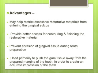 Advantages –
 May help restrict excessive restorative materials from
entering the gingival sulcus
 Provide better access for contouring & finishing the
restorative material
 Prevent abrasion of gingival tissue during tooth
preparation
 Used primarily to push the gum tissue away from the
prepared margins of the tooth, in order to create an
accurate impression of the teeth
 