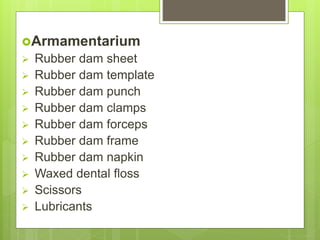 Armamentarium
 Rubber dam sheet
 Rubber dam template
 Rubber dam punch
 Rubber dam clamps
 Rubber dam forceps
 Rubber dam frame
 Rubber dam napkin
 Waxed dental floss
 Scissors
 Lubricants
 