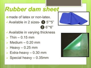 Rubber dam sheet
made of latex or non-latex.
 Available in 2 sizes- ❶ 5”*5”
❷ 6”*6”
 Available in varying thickness
 Thin – 0.15 mm
 Medium – 0.20 mm
 Heavy – 0.25 mm
 Extra-heavy – 0.30 mm
 Special heavy – 0.35mm
 
