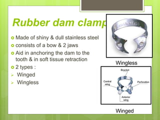 Rubber dam clamps
 Made of shiny & dull stainless steel
 consists of a bow & 2 jaws
 Aid in anchoring the dam to the
tooth & in soft tissue retraction
 2 types :
 Winged
 Wingless
Wingless
Winged
 
