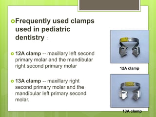 Frequently used clamps
used in pediatric
dentistry :
 12A clamp -- maxillary left second
primary molar and the mandibular
right second primary molar
 13A clamp -- maxillary right
second primary molar and the
mandibular left primary second
molar.
12A clamp
13A clamp
 