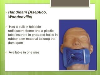  Handidam (Aseptico,
Woodenville)
 Has a built in foldable
radiolucent frame and a plastic
tube inserted in prepared holes in
rubber dam material to keep the
dam open
 Available in one size
 