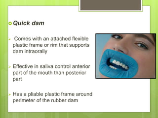 Quick dam
 Comes with an attached flexible
plastic frame or rim that supports
dam intraorally
 Effective in saliva control anterior
part of the mouth than posterior
part
 Has a pliable plastic frame around
perimeter of the rubber dam
 