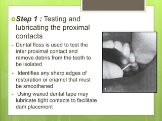 Step 1 : Testing and
lubricating the proximal
contacts
 Dental floss is used to test the
inter proximal contact and
remove debris from the tooth to
be isolated
 Identifies any sharp edges of
restoration or enamel that must
be smoothened
 Using waxed dental tape may
lubricate tight contacts to facilitate
dam placement
 