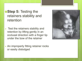 Step 5: Testing the
retainers stability and
retention
 Test the retainers stability and
retention by lifting gently in an
occlusal direction with a finger tip
under the bow of the retainer
 An improperly fitting retainer rocks
or easily dislodged
 