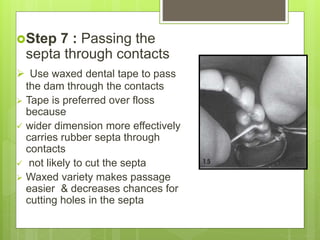 Step 7 : Passing the
septa through contacts
 Use waxed dental tape to pass
the dam through the contacts
 Tape is preferred over floss
because
 wider dimension more effectively
carries rubber septa through
contacts
 not likely to cut the septa
 Waxed variety makes passage
easier & decreases chances for
cutting holes in the septa
 