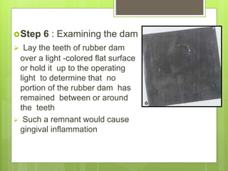 Step 6 : Examining the dam
 Lay the teeth of rubber dam
over a light -colored flat surface
or hold it up to the operating
light to determine that no
portion of the rubber dam has
remained between or around
the teeth
 Such a remnant would cause
gingival inflammation
 