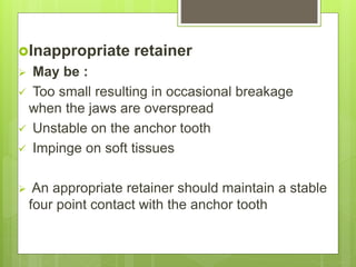 Inappropriate retainer
 May be :
 Too small resulting in occasional breakage
when the jaws are overspread
 Unstable on the anchor tooth
 Impinge on soft tissues
 An appropriate retainer should maintain a stable
four point contact with the anchor tooth
 