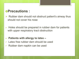 Precautions :
 Rubber dam should not obstruct patient’s airway thus
should not cover his nose
 Holes should be prepared in rubber dam for patients
with upper respiratory tract obstruction
 Patients with allergy to latex –
 Latex free rubber dam should be used
 Rubber dam napkin can be used
 