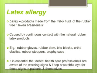 Latex allergy
 Latex – products made from the milky fluid of the rubber
tree ‘Hevea brasiliensis’
 Caused by continuous contact with the natural rubber
latex products
 E.g.- rubber gloves, rubber dam, bite blocks, ortho
elastics, rubber stoppers, prophy cups
 It is essential that dental health care professionals are
aware of the warning signs & keep a watchful eye for
those signs in patients & themselves
 