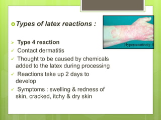 Types of latex reactions :
 Type 4 reaction
 Contact dermatitis
 Thought to be caused by chemicals
added to the latex during processing
 Reactions take up 2 days to
develop
 Symptoms : swelling & redness of
skin, cracked, itchy & dry skin
 